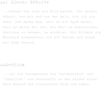 Auf dieser Website 
...können Sie sich ein Bild machen. Von meiner Arbeit, von mir und von der Welt, wie ich sie sehe. Ich mache das, weil es mir Spaß macht, weil es meine Art ist, die Welt zu beschreiben, Stellung zu nehmen, zu erzählen. Mit Bildern als Reinhard Loewenstein und mit Texten und Songs als Eddy Renard.



Audentica 
...ist ein Portmanteau aus "authentisch" und "Identität" und verschafft so den beiden Alter Egos Renard und Loewenstein Raum zum Leben.


