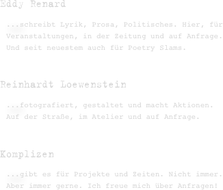 

Eddy Renard 
...schreibt Lyrik, Prosa, Politisches. Hier, für Veranstaltungen, in der Zeitung und auf Anfrage. Und seit neuestem auch für Poetry Slams.  

Reinhardt Loewenstein 
...fotografiert, gestaltet und macht Aktionen. Auf der Straße, im Atelier und auf Anfrage.


Komplizen
...gibt es für Projekte und Zeiten. Nicht immer. Aber immer gerne. Ich freue mich über Anfragen!